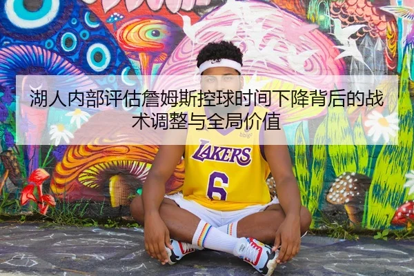 湖人内部评估詹姆斯控球时间下降背后的战术调整与全局价值