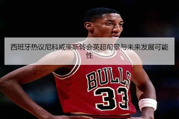 西班牙热议尼科威廉斯转会英超前景与未来发展可能性