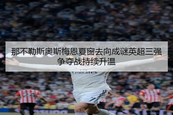 那不勒斯奥斯梅恩夏窗去向成谜英超三强争夺战持续升温
