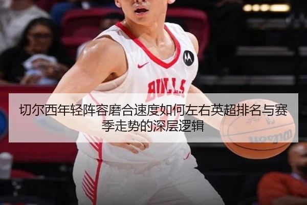 切尔西年轻阵容磨合速度如何左右英超排名与赛季走势的深层逻辑