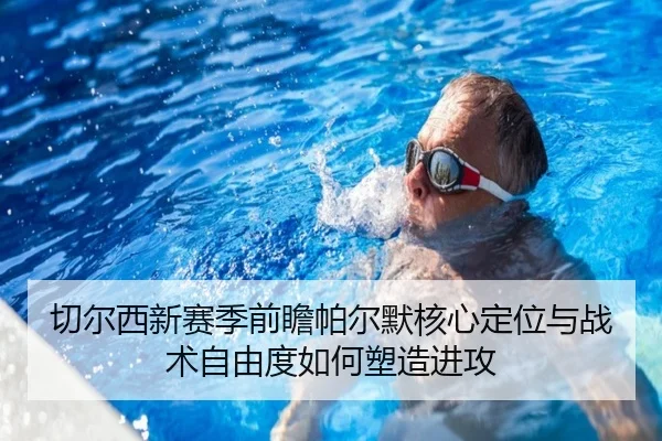切尔西新赛季前瞻帕尔默核心定位与战术自由度如何塑造进攻