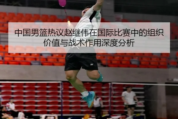 中国男篮热议赵继伟在国际比赛中的组织价值与战术作用深度分析