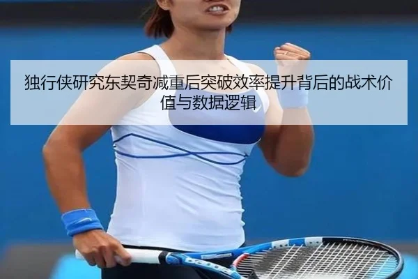 独行侠研究东契奇减重后突破效率提升背后的战术价值与数据逻辑