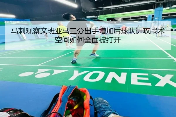 马刺观察文班亚马三分出手增加后球队进攻战术空间如何全面被打开