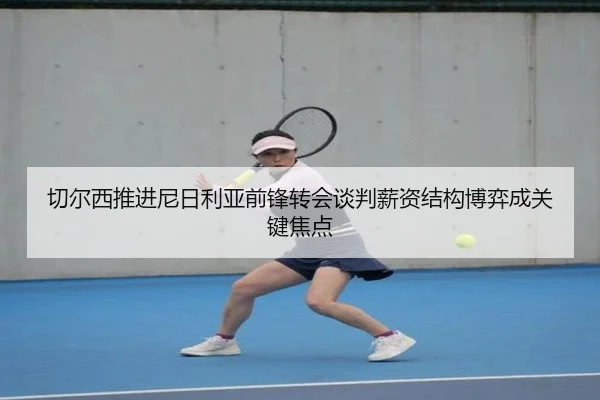 切尔西推进尼日利亚前锋转会谈判薪资结构博弈成关键焦点