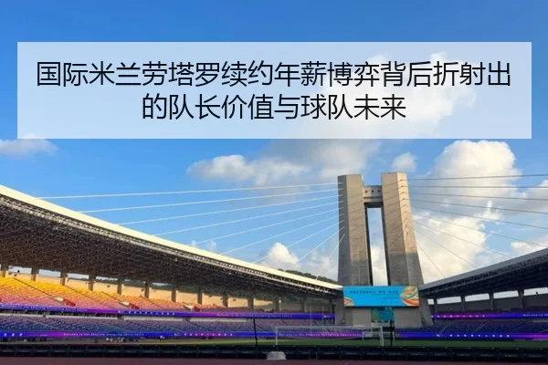 国际米兰劳塔罗续约年薪博弈背后折射出的队长价值与球队未来