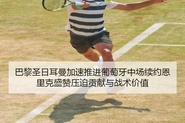 巴黎圣日耳曼加速推进葡萄牙中场续约恩里克盛赞压迫贡献与战术价值